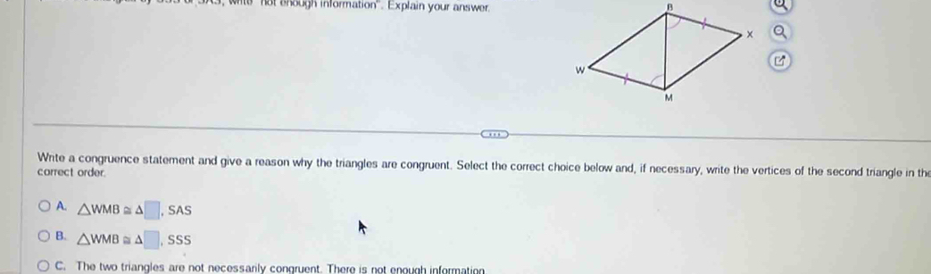 not ehough information". Explain your answer.
Wite a congruence statement and give a reason why the triangles are congruent. Select the correct choice below and, if necessary, write the vertices of the second triangle in the
correct order.
A. △ WMB≌ △ □ ,SAS
B. △ WMB≌ △ □ ,SSS
C. The two triangles are not necessarily congruent. There is not enough information