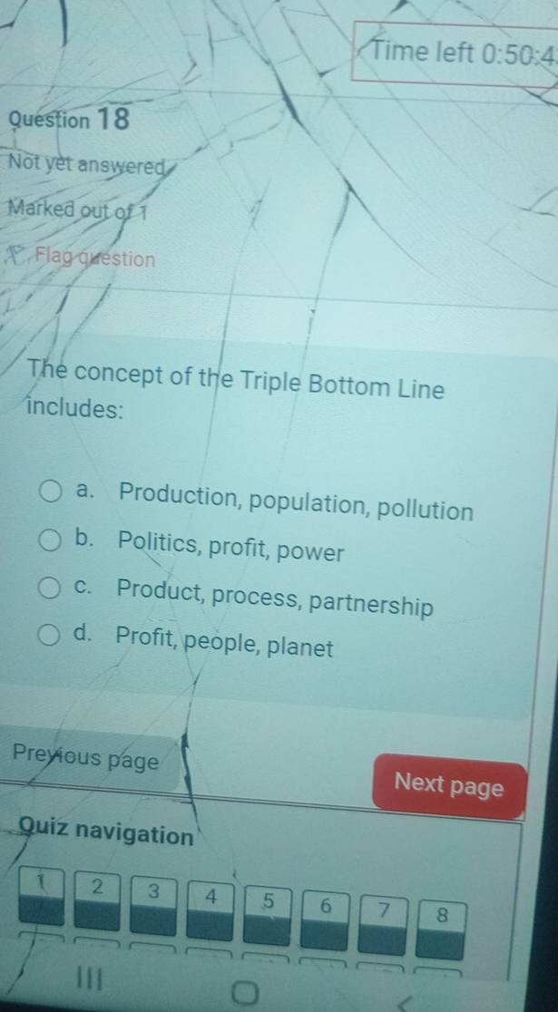 Time left 0:50:4 
Question 18
Not yet answered
Marked out of 1
Flag question
The concept of the Triple Bottom Line
includes:
a. Production, population, pollution
b. Politics, profit, power
c. Product, process, partnership
d. Profit, people, planet
Previous page Next page
Quiz navigation
1 2 3 4 5 6 7 8