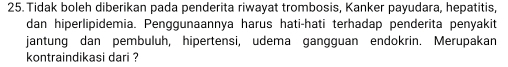 Tidak boleh diberikan pada penderita riwayat trombosis, Kanker payudara, hepatitis, 
dan hiperlipidemia. Penggunaannya harus hati-hati terhadap penderita penyakit 
jantung dan pembuluh, hipertensi, udema gangguan endokrin. Merupakan 
kontraindikasi dari ?