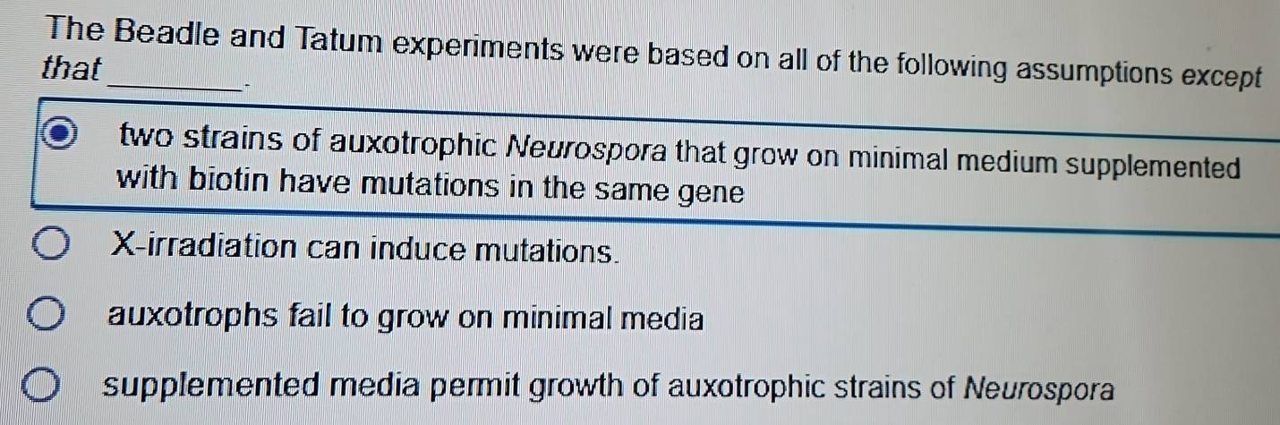 The Beadle and Tatum experiments were based on all of the following assumptions except
that
two strains of auxotrophic Neurospora that grow on minimal medium supplemented
with biotin have mutations in the same gene
X -irradiation can induce mutations.
auxotrophs fail to grow on minimal media
supplemented media permit growth of auxotrophic strains of Neurospora