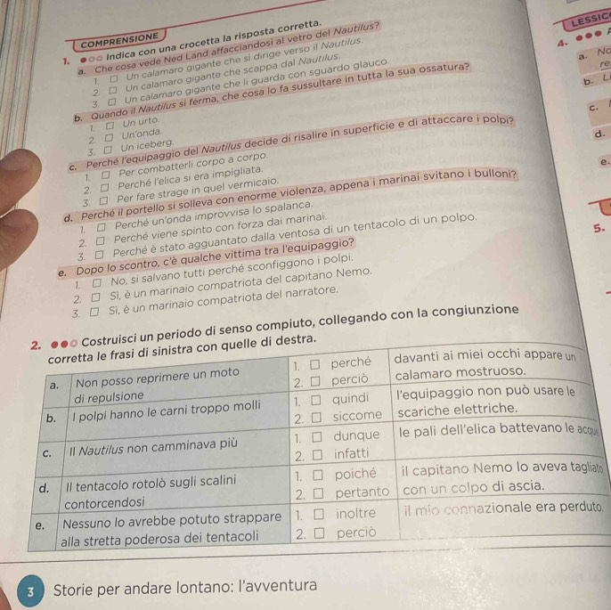 COMPRENSIONE
1. ○○ Indica con una crocetta la risposta corretta.
LESSIC
A.
a. Che cosa vede Ned Land affacciandosi al vetro del Nautilus?
T. Un calamaro gigante che si dirige verso il Nautilus.
2. Un calamaro gigante che scappa dal Nautilus.
a. No
b. L
3. Un calamaro gigante che li guarda con sguardo glauco.
b. Quando il Nautilus si ferma, che cosa lo fa sussultare in tutta la sua ossatura?
re
C.
7. Un urto.
2 Un'onda.
d.
c. Perché l'equipaggio del Nautilus decide di risalire in superficie e di attaccare i polpi
3. Un iceberg.
1. □ Per combatterli corpo a corpo.
e.
2. □ Perché l'elica si era impigliata.
3. □ Per fare strage in quel vermicaio.
d. Perché il portello si solleva con enorme violenza, appena i marinai svitano i bulloni?
Perché un'onda improvvisa lo spalanca.
5.
2. □ Perché viene spinto con forza dai marinai.
3. □ Perché è stato agguantato dalla ventosa di un tentacolo di un polpo.
e. Dopo lo scontro, c'è qualche vittima tra l'equipaggio?
1. □ No, si salvano tutti perché sconfiggono i polpi.
2. Si, è un marinaio compatriota del capitano Nemo.
3. Si, è un marinaio compatriota del narratore.
odo di senso compiuto, collegando con la congiunzione
e
t
o.
3  Storie per andare lontano: l’avventura