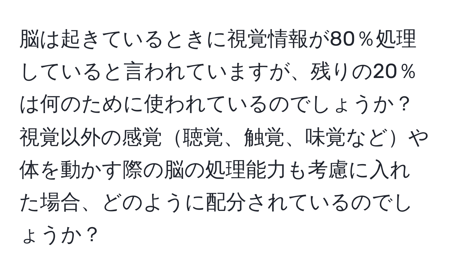 脳は起きているときに視覚情報が80％処理していると言われていますが、残りの20％は何のために使われているのでしょうか？視覚以外の感覚聴覚、触覚、味覚などや体を動かす際の脳の処理能力も考慮に入れた場合、どのように配分されているのでしょうか？