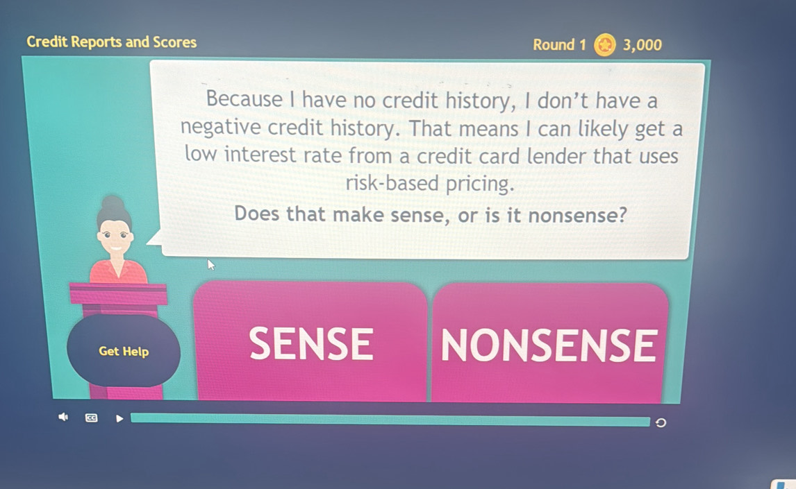 Credit Reports and Scores Round 1 A 3,000
Because I have no credit history, I don’t have a 
negative credit history. That means I can likely get a 
low interest rate from a credit card lender that uses 
risk-based pricing. 
Does that make sense, or is it nonsense? 
Get Help 
SENSE NONSENSE