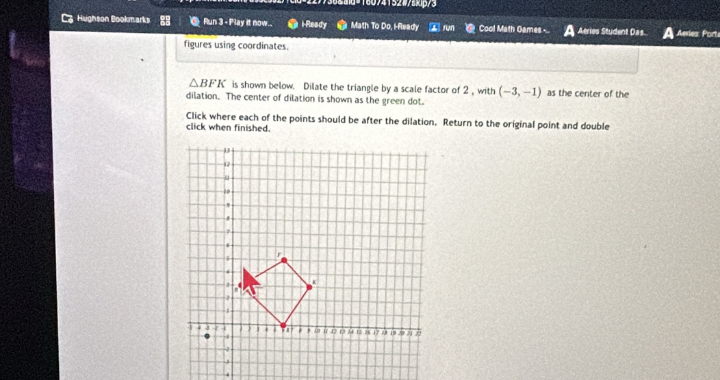 18074152#7skip/3 
Hughson Bookmarks Run 3 - Play it now.. l-Ready Math To Do, I-Ready ② run @ Cool Math Games Aeries Student Das. Aries Port 
figures using coordinates.
△ BFK is shown below. Dilate the triangle by a scale factor of 2 ,with (-3,-1) as the center of the 
dilation. The center of dilation is shown as the green dot. 
Click where each of the points should be after the dilation. Return to the original point and double 
click when finished.