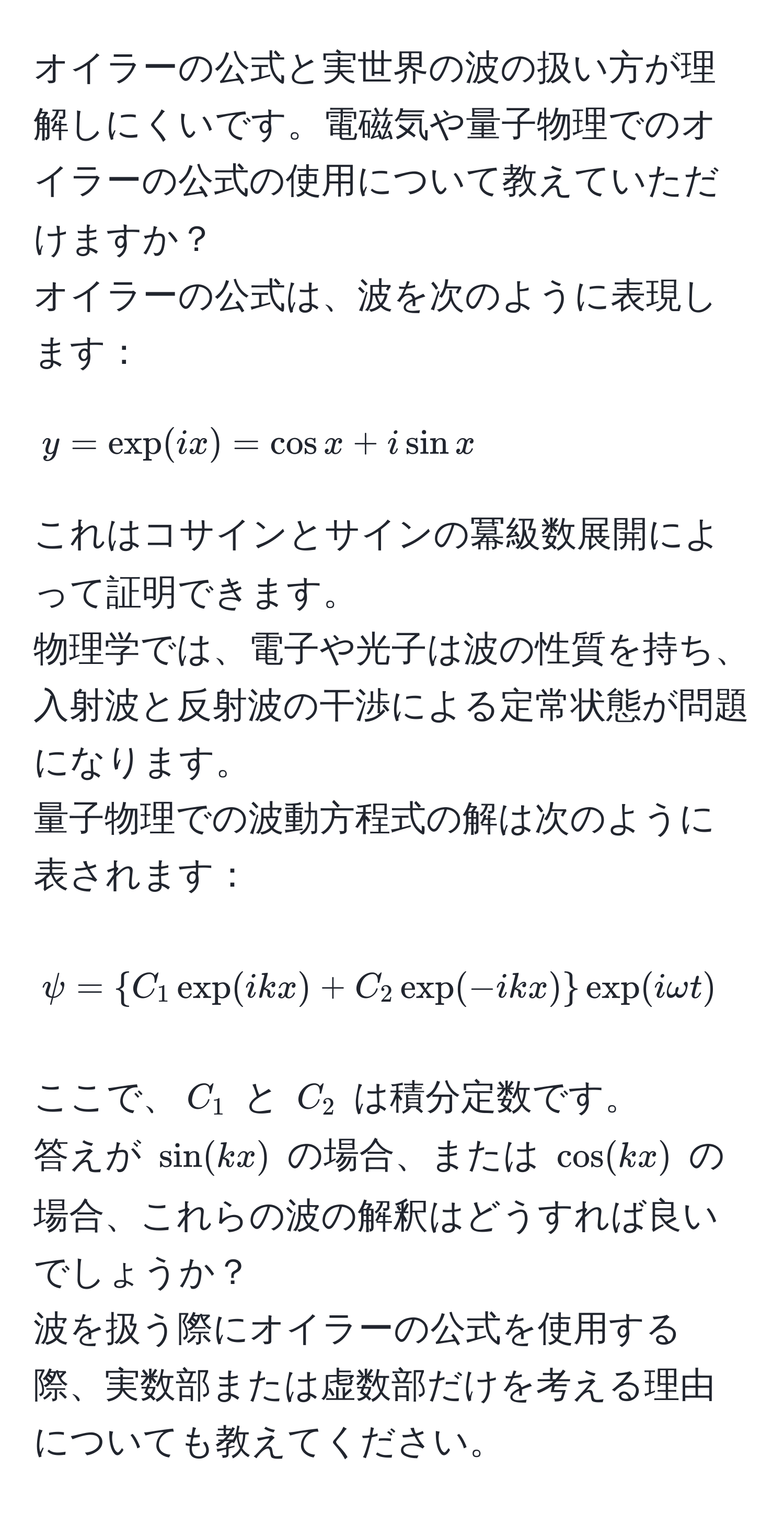 オイラーの公式と実世界の波の扱い方が理解しにくいです。電磁気や量子物理でのオイラーの公式の使用について教えていただけますか？  
オイラーの公式は、波を次のように表現します：  
[
y = exp(ix) = cos x + i sin x
]  
これはコサインとサインの冪級数展開によって証明できます。  
物理学では、電子や光子は波の性質を持ち、入射波と反射波の干渉による定常状態が問題になります。  
量子物理での波動方程式の解は次のように表されます：  
[
psi = C_1 exp(ikx) + C_2 exp(-ikx) exp(iomega t)
]  
ここで、$C_1$ と $C_2$ は積分定数です。  
答えが $sin(kx)$ の場合、または $cos(kx)$ の場合、これらの波の解釈はどうすれば良いでしょうか？  
波を扱う際にオイラーの公式を使用する際、実数部または虚数部だけを考える理由についても教えてください。