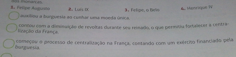 dos monarcas.
1。 Felipe Augusto 2. Luís IX 3. Felipe, o Belo 4. Henrique IV
auxiliou a burguesia ao cunhar uma moeda única.
contou com a diminuição de revoltas durante seu reinado, o que permitiu fortalecer a centra-
lização da França.
começou o processo de centralização na França, contando com um exército financiado pela
burguesia.