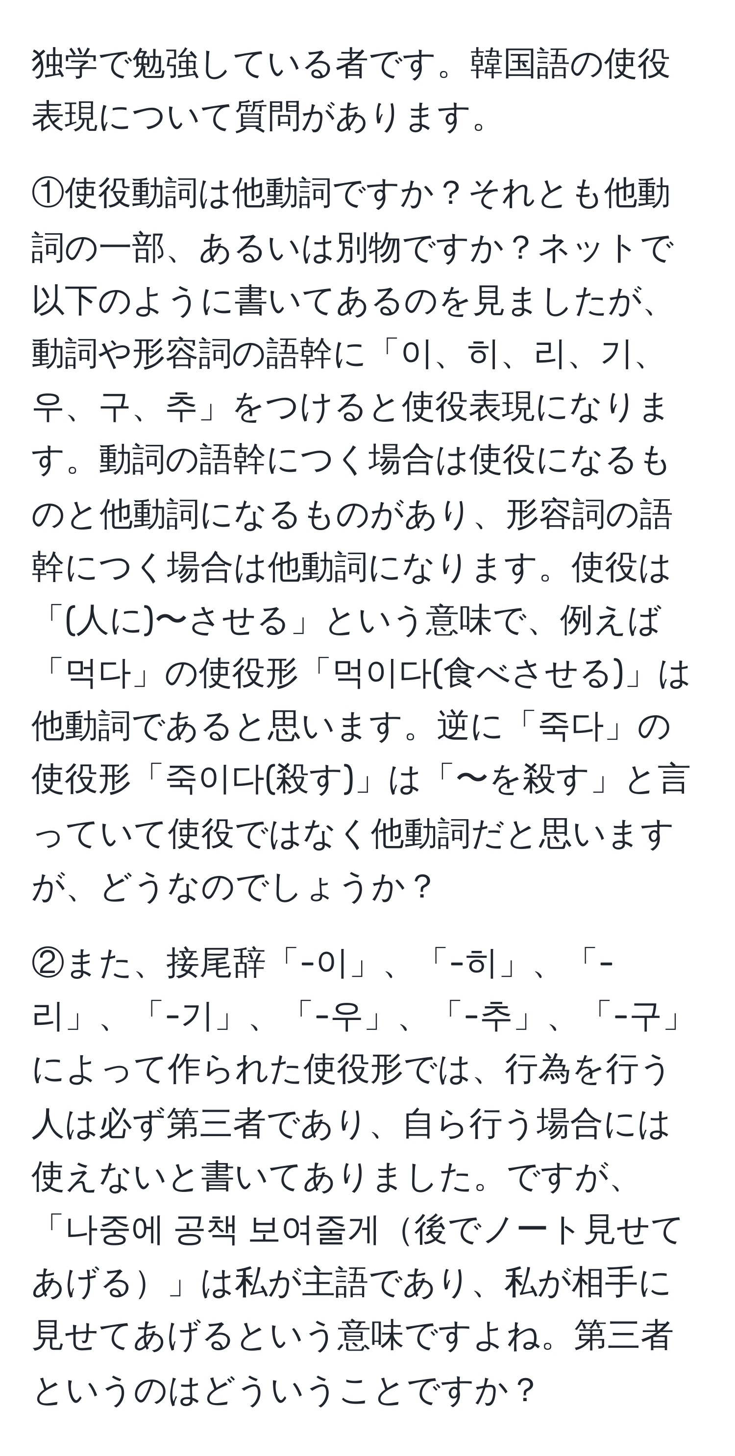 独学で勉強している者です。韓国語の使役表現について質問があります。

①使役動詞は他動詞ですか？それとも他動詞の一部、あるいは別物ですか？ネットで以下のように書いてあるのを見ましたが、動詞や形容詞の語幹に「이、히、리、기、우、구、추」をつけると使役表現になります。動詞の語幹につく場合は使役になるものと他動詞になるものがあり、形容詞の語幹につく場合は他動詞になります。使役は「(人に)〜させる」という意味で、例えば「먹다」の使役形「먹이다(食べさせる)」は他動詞であると思います。逆に「죽다」の使役形「죽이다(殺す)」は「〜を殺す」と言っていて使役ではなく他動詞だと思いますが、どうなのでしょうか？

②また、接尾辞「-이」、「-히」、「-리」、「-기」、「-우」、「-추」、「-구」によって作られた使役形では、行為を行う人は必ず第三者であり、自ら行う場合には使えないと書いてありました。ですが、「나중에 공책 보여줄게後でノート見せてあげる」は私が主語であり、私が相手に見せてあげるという意味ですよね。第三者というのはどういうことですか？