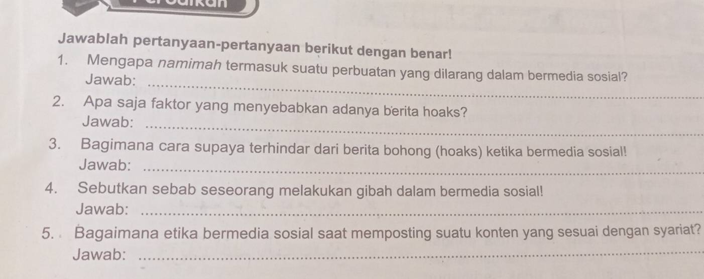 Jawablah pertanyaan-pertanyaan berikut dengan benar! 
1. Mengapa namimah termasuk suatu perbuatan yang dilarang dalam bermedia sosial? 
Jawab:_ 
2. Apa saja faktor yang menyebabkan adanya berita hoaks? 
Jawab:_ 
3. Bagimana cara supaya terhindar dari berita bohong (hoaks) ketika bermedia sosial! 
Jawab:_ 
4. Sebutkan sebab seseorang melakukan gibah dalam bermedia sosial! 
Jawab:_ 
5. Bagaimana etika bermedia sosial saat memposting suatu konten yang sesuai dengan syariat? 
Jawab:_