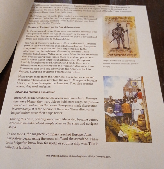 he Vikinps were people from Deamark. Sweden and Norway. They were the first Ruropeans to
aad in the Arericas. In ola, a Viking named Erik the ited began a colony in Greenlaed. Leif
tlbinn was the son of Erik the Red. He probably reached the coast of Canada. There is evidence
of Viking villages there from Leif's time
The Vikings moved south. They reached a warmer land filled
with woods. "Wine berries," or grapes, goew there. They named
been in Maryland or Virginia this place Vinland, meaning "Wine Land." Vinland may have
The Age of Discovery (or the Age of Exploration)
In the 1400s and 1500s, Europeans reached the Americas. This
time period is called the Age of Discovery, or the Age of
Exploration. Europeans sailed around the globe. They explored
Africa and sent ships to India and Asia.
The Age of Discovery had a huge effect on the world. Different
parts of the world became connected to each other. Europeans
conquered many places and built large empires. In the
Americas, they brought over diseases by accident. These
diseases killed many Native Americans. More Native Americans
died because Europeans forced them to work on plantations
and in mines under terrible conditions. Later, Europeans
forcibly brought enslaved Africans and made them work. Emage a, Rrik the Red, as early Viking
Africans were made to replace the work of Native Americans. erplsevr, Photo froes Wikimedia. [elick to
Europeans sent gold and silver from the Americas back to enlargel
Europe, European countries became even richer,
Many crops came from the Americas, like potatoes, corn and
chocolate. These foods now feed the world. Europeans brought
horses, cattle and sheep to the Americas. They also brought
wheat, rice, steel and guns.
Advances fostering exploration
Bigger ships that could handle ocean wind were built. Because
they were bigger, they were able to hold more cargo. Ships were
now able to sail across the ocean. Europeans made discoveries
in astronomy. It is the science of the stars. These discoveries
helped sailors steer their ships better.
During this time, printing improved. Maps also became better.
New instruments helped people observe the stars and navigate
ships.
In the 1100s, the magnetic compass reached Europe. Also,
navigators began using the cross-staff and the astrolabe. These
tools helped to know how far north or south a ship was. This is
called its latitude.
This article is available at 5 reading levels at https:(newsela.com.