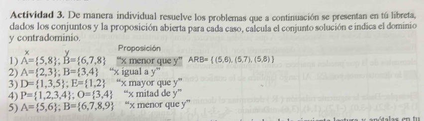 Actividad 3. De manera individual resuelve los problemas que a continuación se presentan en tú libreta, 
dados los conjuntos y la proposición abierta para cada caso, calcula el conjunto solución e índica el dominio 
y contradominio.
x y Proposición 
1) A= 5,8; B= 6,7,8 “ x menor que y ” ARB= (5,6),(5,7),(5,8)
2) A= 2,3; B= 3,4 “ x igual a y^
3) D= 1,3,5; E= 1,2 ‘x mayor que y''
4) P= 1,2,3,4; O= 3,4 “x mitad de y''
5) A= 5,6; B= 6,7,8,9 “ x menor que y ”