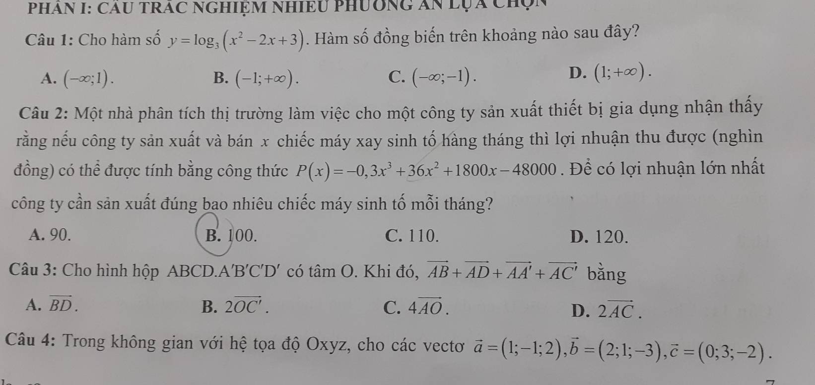 PHAN I: CAU TRAC NGHIỆM NHIEU PHUÔNG AN LỤA Chọn
Câu 1: Cho hàm số y=log _3(x^2-2x+3). Hàm số đồng biến trên khoảng nào sau đây?
A. (-∈fty ;1). B. (-1;+∈fty ). C. (-∈fty ;-1).
D. (1;+∈fty ). 
Câu 2: Một nhà phân tích thị trường làm việc cho một công ty sản xuất thiết bị gia dụng nhận thấy
rằng nếu công ty sản xuất và bán x chiếc máy xay sinh tố hàng tháng thì lợi nhuận thu được (nghìn
đồng) có thể được tính bằng công thức P(x)=-0, 3x^3+36x^2+1800x-48000 Để có lợi nhuận lớn nhất
công ty cần sản xuất đúng bao nhiêu chiếc máy sinh tố mỗi tháng?
A. 90. B. 100. C. 110. D. 120.
Câu 3: Cho hình hộp ABCD.. A'B'C'D' có tan O. Khi đó, vector AB+vector AD+vector AA'+vector AC' bằng
A. vector BD. B. 2vector OC'. C. 4vector AO. D. 2vector AC. 
Câu 4: Trong không gian với hệ tọa độ Oxyz, cho các vectơ vector a=(1;-1;2), vector b=(2;1;-3), vector c=(0;3;-2).