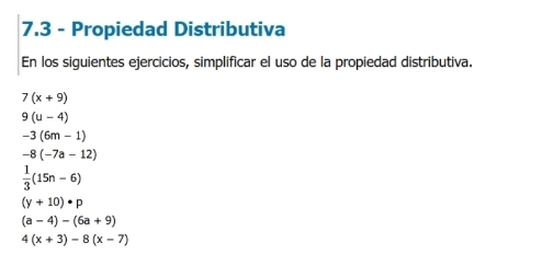 7.3 - Propiedad Distributiva 
En los siguientes ejercicios, simplificar el uso de la propiedad distributiva.
7(x+9)
9(u-4)
-3(6m-1)
-8(-7a-12)
 1/3 (15n-6)
(y+10)· p
(a-4)-(6a+9)
4(x+3)-8(x-7)