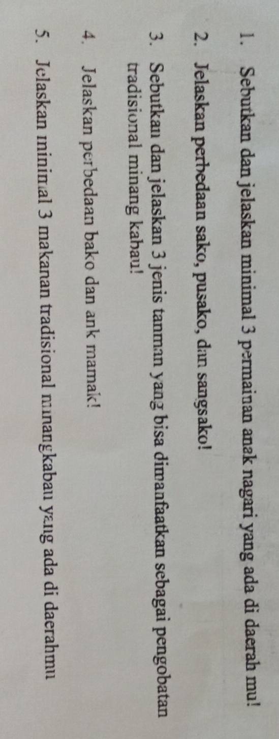 Sebutkan dan jelaskan minimal 3 permainan anak nagari yang ada di daerah mu! 
2. Jelaskan perbedaan sako, pusako, dan sangsako! 
3. Sebutkan dan jelaskan 3 jenis tanman yang bisa dimanfaatkan sebagai pengobatan 
tradisional minang kabau! 
4. Jelaskan perbedaan bako dan ank mamak! 
5. Jelaskan ıinimal 3 makanan tradisional minangkabau yang ada di daerahmu