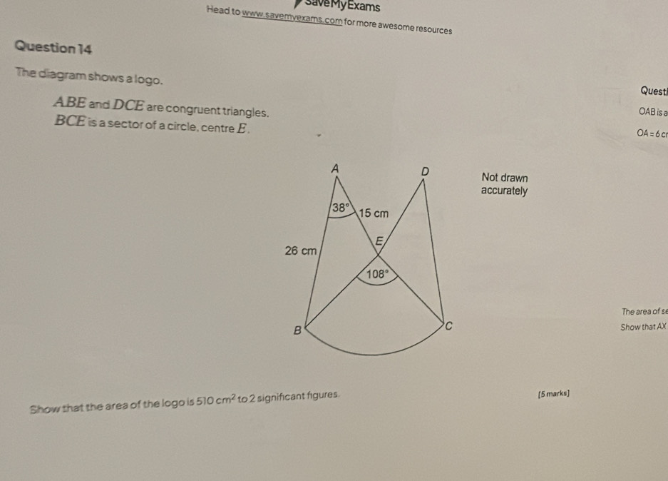 save My Exams
Head to www,savemyexams. com for more awesome resources
Question 14
The diagram shows a logo. OAB is a
Quest
ABE and DCE are congruent triangles.
BCE is a sector of a circle, centre E.
 A=6c
Not drawn
accurately
The area of s
Show that AX
Show that the area of the logo is 510cm^2 to2 significant figures. [5 marks]