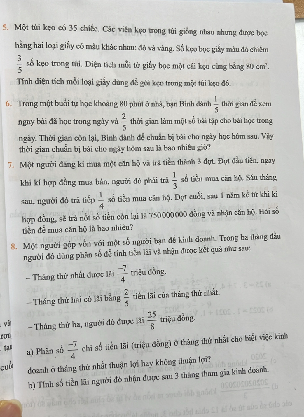 Một túi kẹo có 35 chiếc. Các viên kẹo trong túi giống nhau nhưng được bọc
bằng hai loại giấy có màu khác nhau: đỏ và vàng. Số kẹo bọc giấy màu đỏ chiếm
 3/5  số kẹo trong túi. Diện tích mỗi tờ giấy bọc một cái kẹo cùng bằng 80cm^2.
Tính diện tích mỗi loại giấy dùng để gói kẹo trong một túi kẹo đó.
6. Trong một buổi tự học khoảng 80 phút ở nhà, bạn Bình dành  1/5  thời gian đề xem
ngay bài đã học trong ngày và  2/5  thời gian làm một số bài tập cho bài học trong
ngày. Thời gian còn lại, Bình dành để chuẩn bị bài cho ngày học hôm sau. Vậy
thời gian chuẩn bị bài cho ngày hôm sau là bao nhiêu giờ?
7. Một người đăng kí mua một căn hộ và trả tiền thành 3 đợt. Đợt đầu tiên, ngay
khi kí hợp đồng mua bán, người đó phải trả  1/3  số tiền mua căn hộ. Sáu tháng
sau, người đó trả tiếp  1/4  số tiền mua căn hộ. Đợt cuối, sau 1 năm kể từ khi kí
hợp đồng, sẽ trả nốt số tiền còn lại là 750000000 đồng và nhận căn hộ. Hỏi số
tiền để mua căn hộ là bao nhiêu?
8. Một người góp vốn với một số người bạn để kinh doanh. Trong ba tháng đầu
người đó dùng phân số để tính tiền lãi và nhận được kết quả như sau:
-  Tháng thứ nhất được lãi  (-7)/4  triệu đồng.
- Tháng thứ hai có lãi bằng  2/5  tiền lãi của tháng thứ nhất.
vă
Tháng thứ ba, người đó được lãi  25/8  triệu đồng.
rOn
tạn
a) Phân số  (-7)/4  chi số tiền lãi (triệu đồng) ở tháng thứ nhất cho biết việc kinh
cuối
doanh ở tháng thứ nhất thuận lợi hay không thuận lợi?
b) Tính số tiền lãi người đó nhận được sau 3 tháng tham gia kinh doanh.