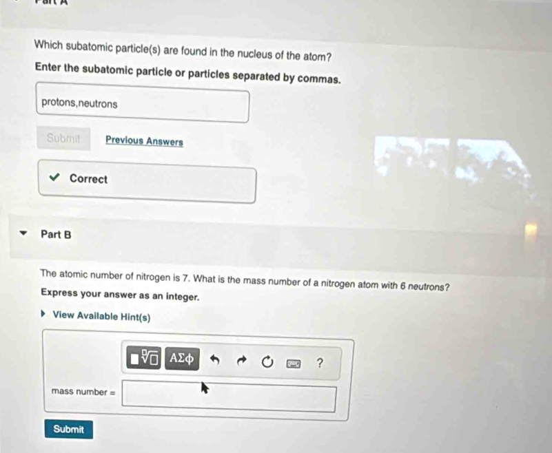 Which subatomic particle(s) are found in the nucleus of the atom? 
Enter the subatomic particle or particles separated by commas. 
protons, neutrons 
Submit Previous Answers 
Correct 
Part B 
The atomic number of nitrogen is 7. What is the mass number of a nitrogen atom with 6 neutrons? 
Express your answer as an integer. 
View Available Hint(s) 
AD 
? 
mass number = 
Submit