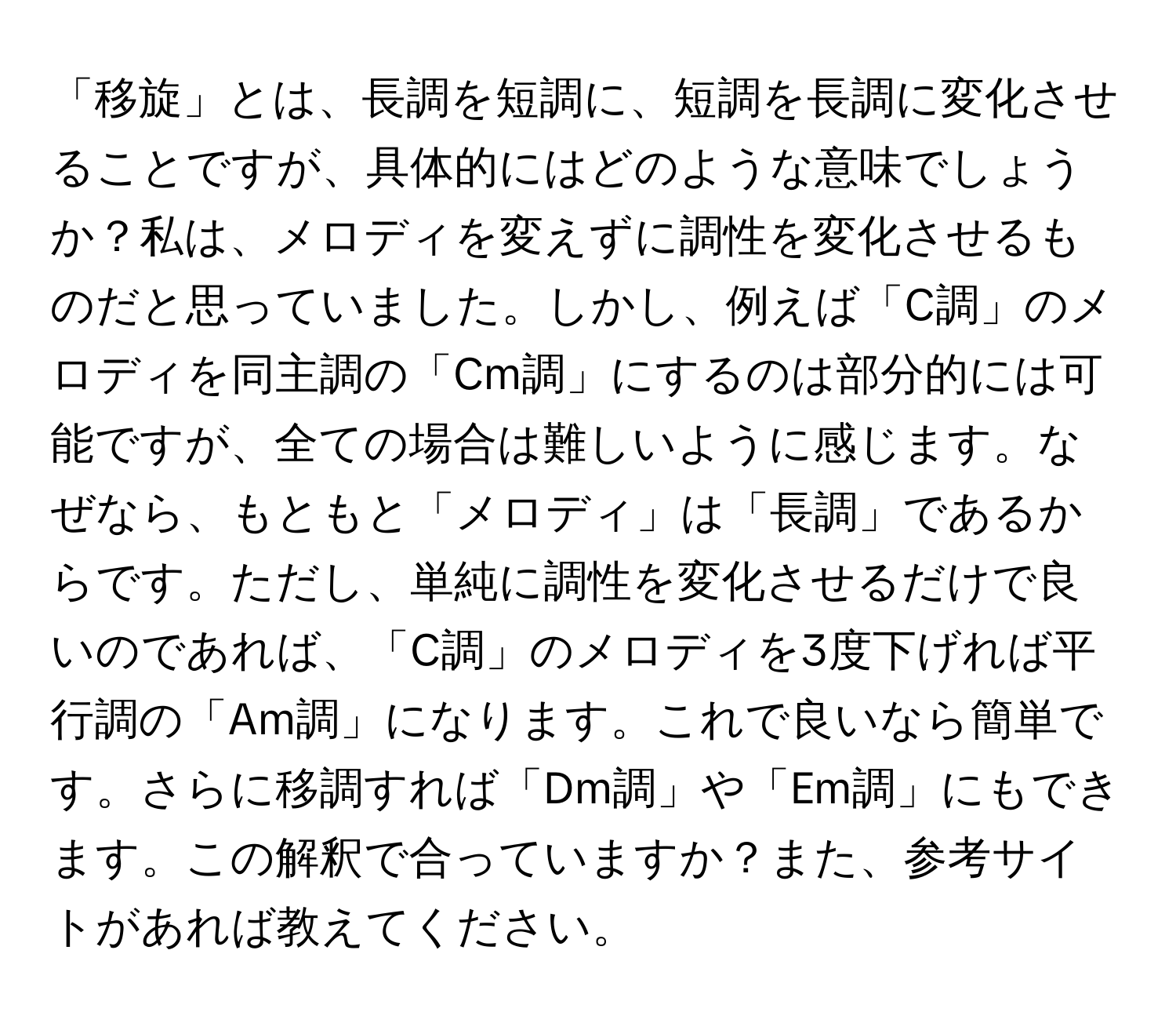 「移旋」とは、長調を短調に、短調を長調に変化させることですが、具体的にはどのような意味でしょうか？私は、メロディを変えずに調性を変化させるものだと思っていました。しかし、例えば「C調」のメロディを同主調の「Cm調」にするのは部分的には可能ですが、全ての場合は難しいように感じます。なぜなら、もともと「メロディ」は「長調」であるからです。ただし、単純に調性を変化させるだけで良いのであれば、「C調」のメロディを3度下げれば平行調の「Am調」になります。これで良いなら簡単です。さらに移調すれば「Dm調」や「Em調」にもできます。この解釈で合っていますか？また、参考サイトがあれば教えてください。