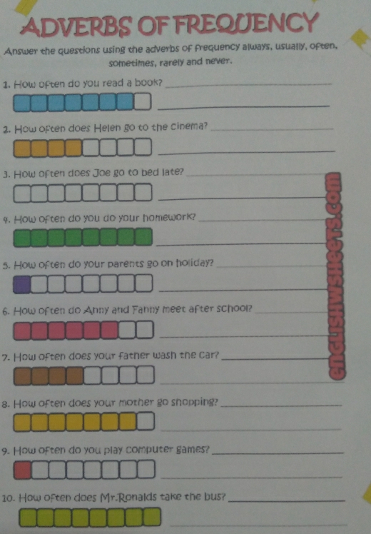ADVERBS OF FREQUENCY 
Answer the questions using the adverbs of frequency always, usually, often, 
sometimes, rarely and never. 
1. How often do you read a book?_ 
_ 
2. How often does Helen go to the cinema?_ 
_ 
3. How often does Joe go to bed late?_ 
_ 
4. How often do you do your homework?_ 
_ 
s. How often do your parents go on holiday?_ 
_ 
6. How often do Anny and Fahny meet after school?_ 
_ 
7. How often does your father wash the car?_ 
_ 
_ 
8. How often does your mother go snopping?_ 
_ 
9. How often do you play computer games?_ 
_ 
10. How often does Mr.Ronalds take the bus?_ 
_