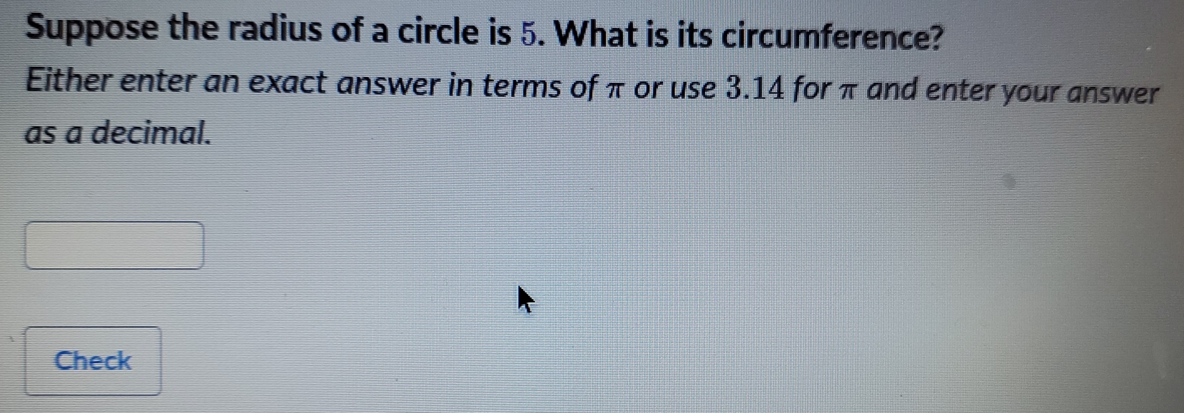 Suppose the radius of a circle is 5. What is its circumference?
Either enter an exact answer in terms of π or use 3.14 for πand enter your answer
as a decimal.
Check