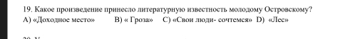 Какое лронзвеленне прннесло лнтературнуюо нзвестность молеолому Островскому?
A) «Дοхοлное меето» B) « Γроза» C) «Свон лодн- сочтемея» D) «Лее»