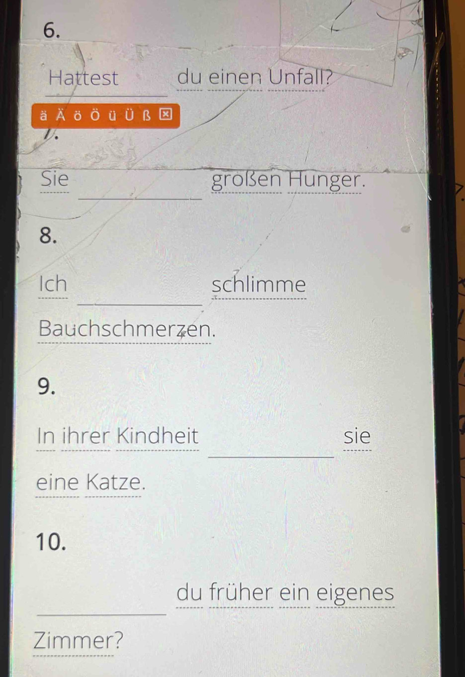 Hattest du einen Unfall? 
ä A ö O ü Ü B☒ 
D. 
_ 
Sie großen Hunger. 
8. 
_ 
Ich schlimme 
Bauchschmerzen. 
9. 
_ 
In ihrer Kindheit sie 
eine Katze. 
10. 
_ 
du früher ein eigenes 
Zimmer?