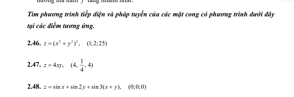 dong ma năm , tang mam mat .
Tìm phương trình tiếp diện và pháp tuyến của các mặt cong có phương trình dưới đây
tại các điểm tương ứng.
2.46. z=(x^2+y^2)^2, (1;2;25)
2.47. z=4xy, (4, 1/4 ,4)
2.48. z=sin x+sin 2y+sin 3(x+y),(0;0;0)