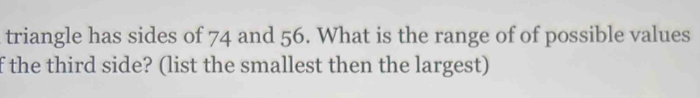 triangle has sides of 74 and 56. What is the range of of possible values 
f the third side? (list the smallest then the largest)