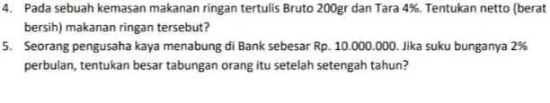 Pada sebuah kemasan makanan ringan tertulis Bruto 200gr dan Tara 4%. Tentukan netto (berat 
bersih) makanan ringan tersebut? 
5. Seorang pengusaha kaya menabung di Bank sebesar Rp. 10.000.000. Jika suku bunganya 2%
perbulan, tentukan besar tabungan orang itu setelah setengah tahun?