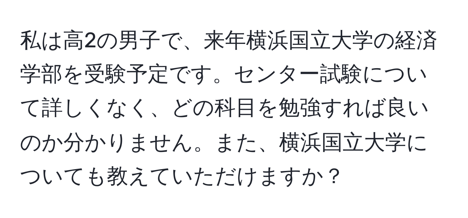 私は高2の男子で、来年横浜国立大学の経済学部を受験予定です。センター試験について詳しくなく、どの科目を勉強すれば良いのか分かりません。また、横浜国立大学についても教えていただけますか？