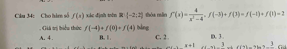 Cho hàm số f(x) xác định trên R -2;2 thỏa mãn f'(x)= 4/x^2-4 , f(-3)+f(3)=f(-1)+f(1)=2. Giá trị biểu thức f(-4)+f(0)+f(4) bằng
A. 4. B. 1. C. 2. D. 3.
x+1 f(2)-frac 3 và f(2)=2ln 2-frac 3. Giá