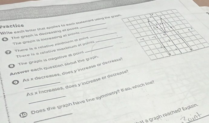 Write each letter that applies to each statement using the graph, 
Practice 
The graph is decreasing at points__ 
C 
, 
The graph is increasing at points
12
There is a relative minimum at point 
- 
There is a refative maximum at points 
~4 
The graph is negative at poin! 
Answer each question about the graph. 
a As x decreases, does y increase or decrease 
As x increases, does y increase or decrease? 
_ 
Does the graph have line symmetry? If so, which line 
a graph reaches? Explain