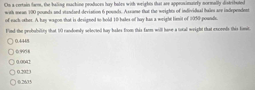 On a certain farm, the baling machine produces hay bales with weights that are approximately normally distributed
with mean 100 pounds and standard deviation 6 pounds. Assume that the weights of individual bales are independent
of each other. A hay wagon that is designed to hold 10 bales of hay has a weight limit of 1050 pounds.
Find the probability that 10 randomly selected hay bales from this farm will have a total weight that exceeds this limit.
0.4448
0.9958
0.0042
0.2023
0.2635