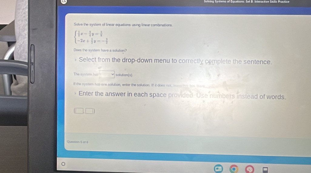 Solving Systems of Equations: Set B: Interactive Skills Practice 
Solve the system of linear equations using linear combinations
beginarrayl  1/2 x- 3/4 y= 5/8  -2x+ 1/2 y=- 3/2 endarray.
Does the system have a solution? 
Select from the drop-down menu to correctly complete the sentence. 
ε 
The system has solution(s) 
If the system has one solution, enter the solution. If it does not, lea 
Enter the answer in each space provided. 'Use numbers instead of words. 
Question 5 of 6