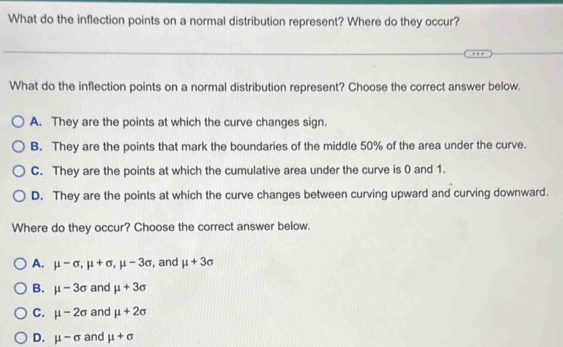 What do the inflection points on a normal distribution represent? Where do they occur?
What do the inflection points on a normal distribution represent? Choose the correct answer below.
A. They are the points at which the curve changes sign.
B. They are the points that mark the boundaries of the middle 50% of the area under the curve.
C. They are the points at which the cumulative area under the curve is 0 and 1.
D. They are the points at which the curve changes between curving upward and curving downward.
Where do they occur? Choose the correct answer below.
A. mu -sigma , mu +sigma , mu -3sigma , and mu +3sigma
B. mu -3sigma and mu +3sigma
C. mu -2sigma and mu +2sigma
D. mu -sigma and mu +sigma