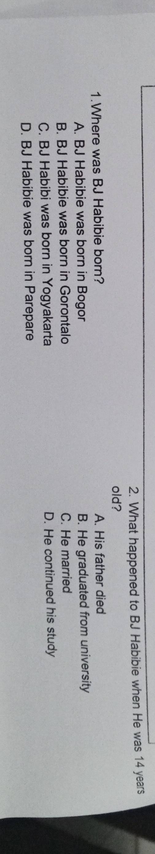 What happened to BJ Habibie when He was 14 years
old?
1.Where was BJ Habibie born? A. His father died
A. BJ Habibie was born in Bogor
B. He graduated from university
B. BJ Habibie was born in Gorontalo C. He married
C. BJ Habibi was born in Yogyakarta D. He continued his study
D. BJ Habibie was born in Parepare