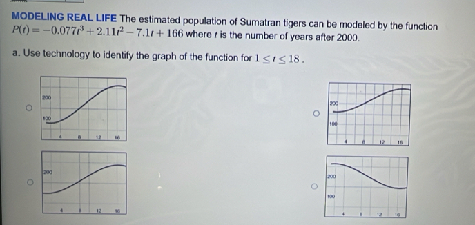 MODELING REAL LIFE The estimated population of Sumatran tigers can be modeled by the function
P(t)=-0.077t^3+2.11t^2-7.1t+166 where z is the number of years after 2000. 
a. Use technology to identify the graph of the function for 1≤ t≤ 18.