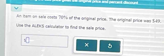 inal p rice and percent discou nt 
An item on sale costs 70% of the original price. The original price was $49. 
Use the ALEKS calculator to find the sale price. 
×