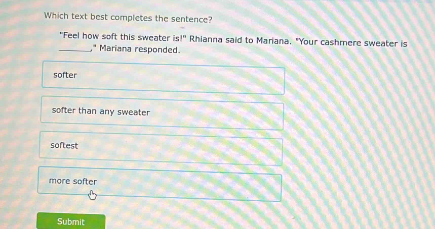 Which text best completes the sentence?
"Feel how soft this sweater is !'' Rhianna said to Mariana. "Your cashmere sweater is
_," Mariana responded.
softer
softer than any sweater
softest
more softer
Submit