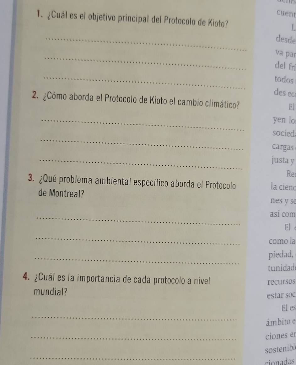 aem 
cuent 
1. ¿Cuál es el objetivo principal del Protocolo de Kioto? L 
_ 
desde 
_ 
va par 
del fn 
_ 
todos 
des ec 
2. ¿Cómo aborda el Protocolo de Kioto el cambio climático? 
El 
_ 
yen lo 
_ 
socied 
cargas 
_ 
justa y 
Re 
3. ¿Qué problema ambiental específico aborda el Protocolo la ciend 
de Montreal? 
nes y se 
_ 
así com 
El 
_ 
como la 
_ 
piedad, 
tunidad 
4. ¿Cuál es la importancia de cada protocolo a nivel 
recursos 
mundial? 
estar soc 
_ 
El es 
ámbito e 
_ 
ciones en 
_ 
sostenible 
cionadas