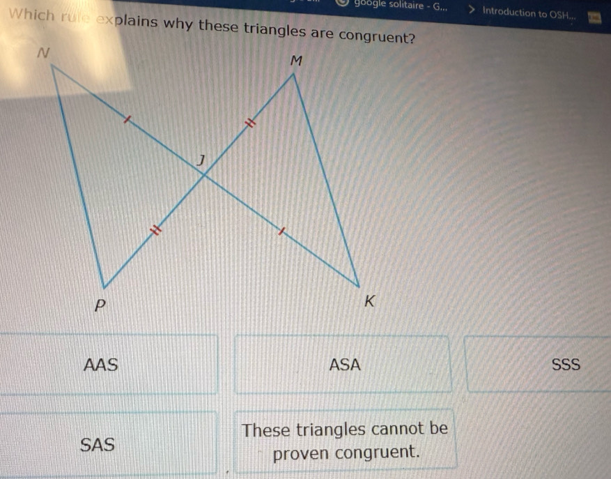 google solitaire - G... Introduction to OSH...
Which rule explains why these triangles are congruent?
AAS ASA SSS
These triangles cannot be
SAS
proven congruent.