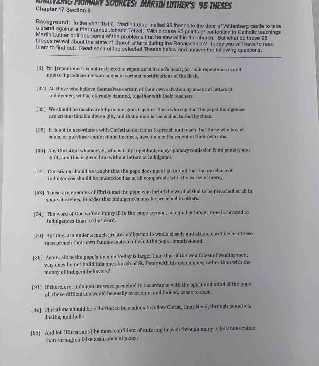 ANALYZING PRIMARY SOURCES: MARTIN LUTHER'S 95 THESES
Chapter 17 Section 3
Background: In the year 1517, Martin Luther nailed 95 theses to the door of Wittenberg castle to take
a stand against a friar named Johann Tetzel. Within these 95 points of contention in Catholic teachings
Martin Luther outlined some of the problems that he saw within the church. But what do these 95
theses reveal about the state of church affairs during the Renaissance? Today you will have to read
them to find out. Read each of the selected Theses below and answer the following questions.
[3] Yet [repentance] is not restricted to repentance in one's heart; for such repentance is null
unless it produces outward signs in various mortifications of the flesh.
[32] All those who believe themselves certain of their own salvation by means of letters of
indulgence, will be eternally damned, together with their teachers.
[33] We should be most carefully on our guard against those who say that the papal indulgences
are an inestimable divine gift, and that a man is reconciled to God by them.
[35] It is not in accordance with Christian doctrines to preach and teach that those who buy of
souls, or purchase confessional licences, have no need to repent of their own sins.
[36] Any Christian whatsoever, who is truly repentant, enjoys plenary remission from penalty and
guilt, and this is given him without letters of indulgence
[42] Christians should be taught that the pope does not at all intend that the purchase of
indulgences should be understood as at all comparable with the works of mercy.
[53] Those are enemies of Christ and the pope who forbid the word of God to be preached at all in
some churches, in order that indulgences may be preached in others.
[54] The word of God suffers injury if, in the same sermon, an equal or longer time is devoted to
indulgences than to that word.
[70] But they are under a much greater obligation to watch closely and attend carefully lest these
men preach their own fancies instead of what the pope commissioned.
[86] Again: since the pope’s income to-day is larger than that of the wealthiest of wealthy men,
why does he not build this one church of St. Peter with his own money, rather than with the
money of indigent believers?
[91] If therefore, indulgences were preached in accordance with the spirit and mind of the pope,
all these difficulties would be easily overcome, and indeed, cease to exist.
[94] Christians should be exhorted to be zealous to follow Christ, their Head, through penalties,
deaths, and hells
[95] And let [Christians] be more confident of entering heaven through many tribulations rather
than through a false assurance of peace