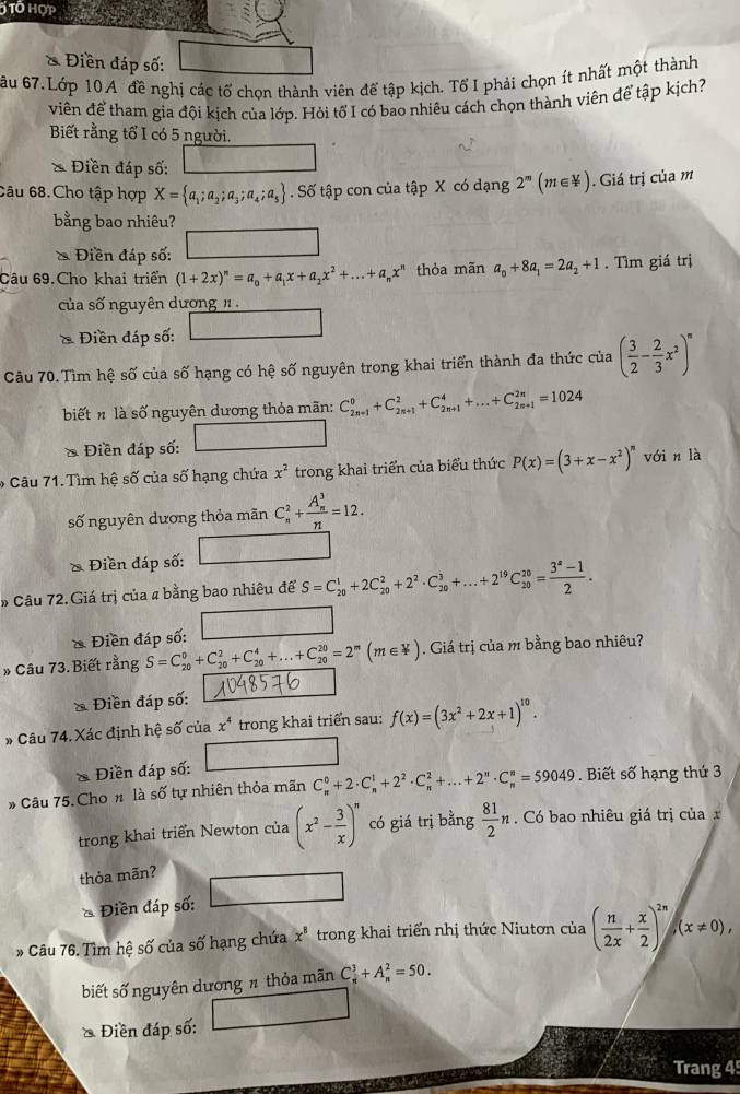 Tổ hợp
* Điền đáp số:
6u 67.Lớp 10A đề nghị các tố chọn thành viên để tập kịch. TổI phải chọn ít nhất một thành
viên để tham gia đội kịch của lớp. Hỏi tổ I có bao nhiêu cách chọn thành viên để tập kịch?
Biết rằng tổ I có 5 người.
* Điền đáp số:
Câu 68.Cho tập hợp X= a_1;a_2;a_3;a_4;a_5. Số tập con của tập X có dạng 2^m(m∈ N). Giá trị của m
bằng bao nhiêu?
* Điền đáp số:
Câu 69.Cho khai triển (1+2x)^n=a_0+a_1x+a_2x^2+...+a_nx^n thỏa mãn a_0+8a_1=2a_2+1. Tìm giá trị
của số nguyên dương n .
* Điền đáp số: □
Câu 70.Tìm hệ số của số hạng có hệ số nguyên trong khai triển thành đa thức của ( 3/2 - 2/3 x^2)^n
biết n là số nguyên dương thỏa mãn: C_(2n+1)^0+C_(2n+1)^2+C_(2n+1)^4+...+C_(2n+1)^(2n)=1024
* Điền đáp số: _ 
6  Câu 71. Tìm hệ số của số hạng chứa x^2 trong khai triển của biểu thức P(x)=(3+x-x^2)^n với n là
số nguyên dương thỏa mãn C_n^(2+frac (A_n)^3)n=12.
& Điền đáp số:
* Câu 72. Giá trị của # bằng bao nhiêu để S=C_(20)^1+2C_(20)^2+2^2· C_(20)^3+...+2^(19)C_(20)^(20)= (3^a-1)/2 .
* Điền đáp số: □
* Câu 73. Biết rằng S=C_(20)^0+C_(20)^2+C_(20)^4+...+C_(20)^(20)=2^m(m∈ Y). Giá trị của m bằng bao nhiêu?
* Điền đáp số:
* Câu 74. Xác định hệ số của x^4 trong khai triển sau: f(x)=(3x^2+2x+1)^10.
/
* Điền đáp số:
* Câu 75. Cho n là số tự nhiên thỏa mãn C_n^(0+2· C_n^1+2^2)· C_n^(2+...+2^n)· C_n^(n=59049. Biết số hạng thứ 3
trong khai triển Newton của (x^2)- 3/x )^n có giá trị bằng  81/2 n Có bao nhiêu giá trị của x
thỏa mãn?
* Điền đáp số:
* Câu 76. Tìm hệ số của số hạng chứa x^8 trong khai triển nhị thức Niutơn của ( n/2x + x/2 )^2n(x!= 0),
biết số nguyên dương π thỏa mãn C_n^3+A_n^2=50.
ề Điền đáp số:
Trang 4
