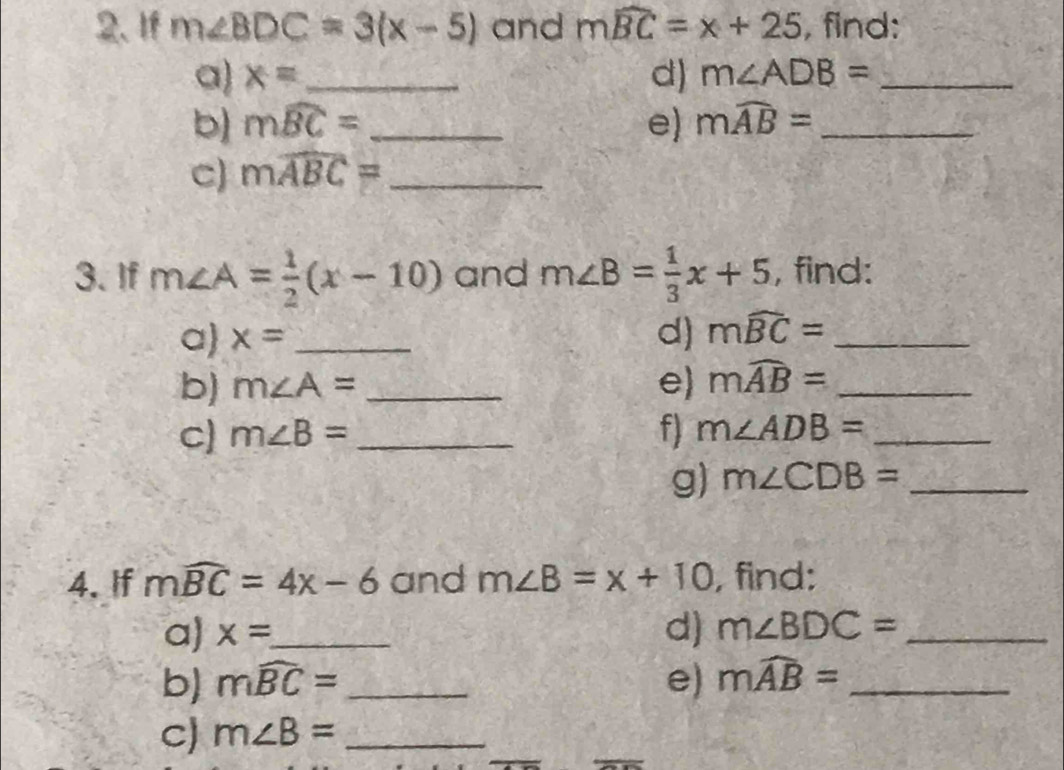 If m∠ BDC=3(x-5) and mwidehat BC=x+25 , find: 
a) x= _ d) m∠ ADB= _ 
b) mwidehat BC= _e) mwidehat AB= _ 
C) mwidehat ABC= _ 
3. If m∠ A= 1/2 (x-10) and m∠ B= 1/3 x+5 , find: 
a) x= _ 
d) mwidehat BC= _ 
b) m∠ A= _ e) mwidehat AB= _ 
_ m∠ B=
f) m∠ ADB= _ 
g) m∠ CDB= _ 
4. If mwidehat BC=4x-6 and m∠ B=x+10 , find: 
a) x= _ 
d) m∠ BDC= _ 
b) mwidehat BC= _e) mwidehat AB= _ 
C) m∠ B= _