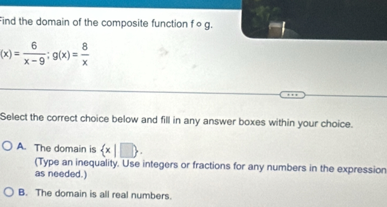 Find the domain of the composite function f o g.
(x)= 6/x-9 ; g(x)= 8/x 
Select the correct choice below and fill in any answer boxes within your choice.
A. The domain is  x|□ . 
(Type an inequality. Use integers or fractions for any numbers in the expression
as needed.)
B. The domain is all real numbers.