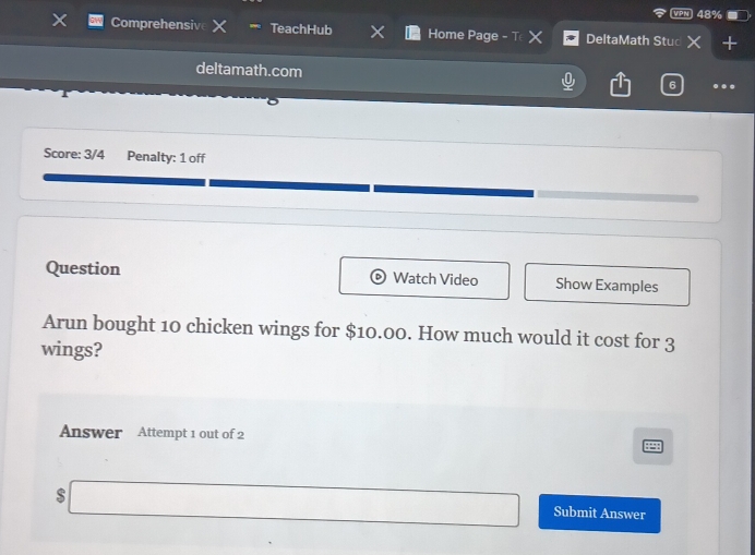 48% 
Comprehensiv TeachHub Home Page - T DeltaMath Stuc 
deltamath.com 
6 . 
Score: 3/4 Penalty: 1 off 
Question Watch Video Show Examples 
Arun bought 10 chicken wings for $10.00. How much would it cost for 3
wings? 
Answer Attempt 1 out of 2 
S Submit Answer