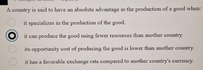 A country is said to have an absolute advantage in the production of a good when:
it specializes in the production of the good.
it can produce the good using fewer resources than another country.
its opportunity cost of producing the good is lower than another country.
it has a favorable exchange rate compared to another country's currency.