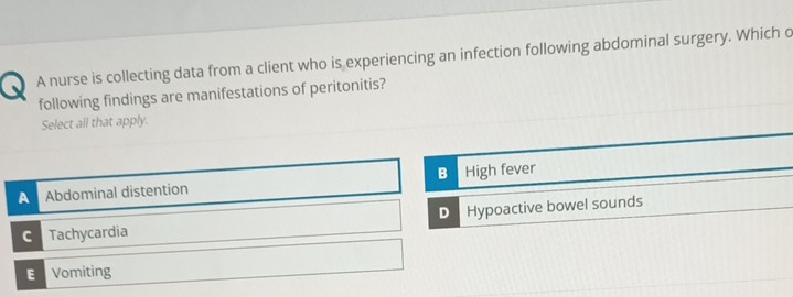 、 A nurse is collecting data from a client who is experiencing an infection following abdominal surgery. Which o
following findings are manifestations of peritonitis?
Select all that apply.
B
A Abdominal distention High fever
C Tachycardia D Hypoactive bowel sounds
E Vomiting