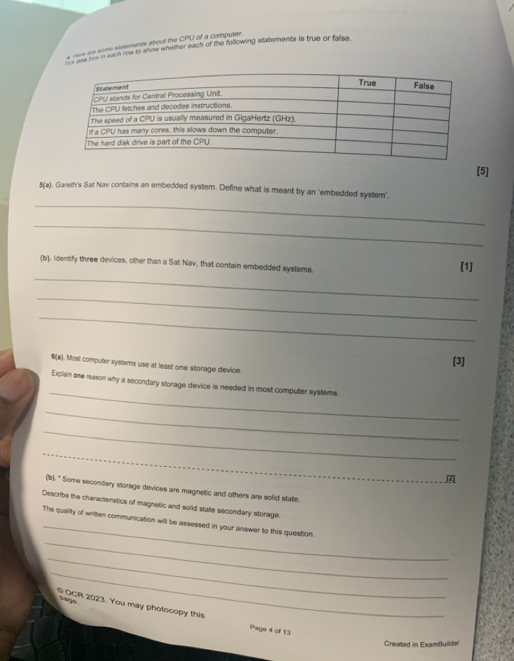 Here are some statements about the CPU of a computer. 
not one box in each row to show whether each of the following statements is true or false. 
[5] 
_ 
5(a) ). Gareth's Sat Nav contains an embedded system. Define what is meant by an ‘embedded system’. 
_ 
_ 
(b). Identify three devices, other than a Sat Nav, that contain embedded systems. [1] 
_ 
_ 
[3] 
6(a) . Most computer systems use at least one storage device. 
_ 
Explain one reason why a secondary storage device is needed in most computer systems. 
_ 
_ 
_ 
_ 
_J2l 
(b). " Some secondary storage devices are magnetic and others are solid state. 
Describe the characteristics of magnetic and solid state secondary storage. 
_ 
_ 
The quality of written communication will be assessed in your answer to this question 
_ 
_ 
page. 
OCR 2023. You may photocopy this Page 4 of 13 
Created in ExamBuilder