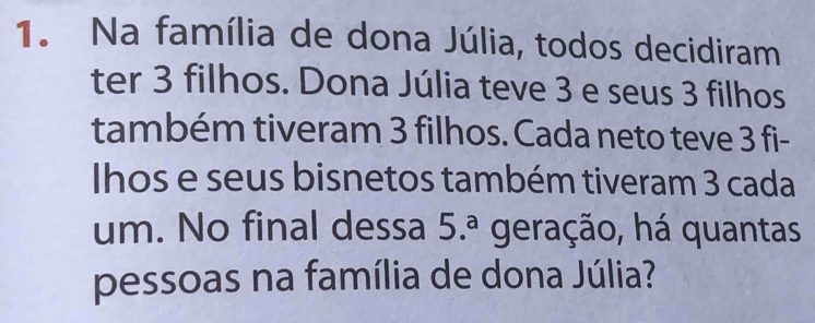 Na família de dona Júlia, todos decidiram 
ter 3 filhos. Dona Júlia teve 3 e seus 3 filhos 
também tiveram 3 filhos. Cada neto teve 3 fi- 
Ihos e seus bisnetos também tiveram 3 cada 
um. No final dessa 5.^a geração, há quantas 
pessoas na família de dona Júlia?