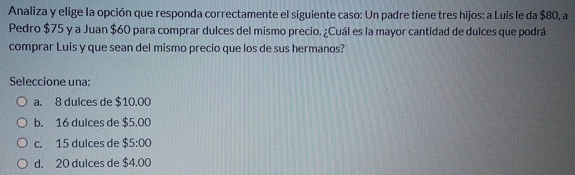 Analiza y elige la opción que responda correctamente el siguiente caso: Un padre tiene tres hijos: a Luis le da $80, a
Pedro $75 y a Juan $60 para comprar dulces del mismo precio. ¿Cuál es la mayor cantidad de dulces que podrá
comprar Luis y que sean del mismo precio que los de sus hermanos?
Seleccione una:
a. 8 dulces de $10.00
b. 16 dulces de $5.00
c. 15 dulces de $5:00
d. 20 dulces de $4.00